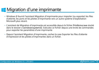 Migration d’une imprimante 
• Windows 8 fournit l’assistant Migration d’imprimante pour importer (ou exporter) les files 
d’attente, les ports et les pilotes d’imprimante vers un autre système d’exploitation 
Microsoft plus récent. 
• L’assistant de Migration d’imprimante est accessible depuis le fichier Printbrmui.exe stocké 
dans le dossier c:windowssystem32. Exécutez ce fichier depuis une Invite de commandes 
pour exporter les paramètres d’une imprimante 
• Depuis l’assistant Migration d’imprimante, cochez la case Exporter les files d’attente 
d’impression et les pilotes d’imprimantes dans un fichier. 
Configuration de Windows 8.1 (70-687) alphorm.com™© 
 
