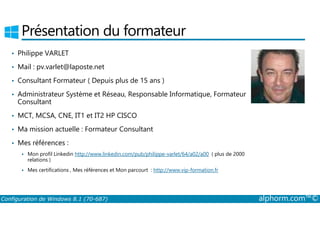 Présentation du formateur 
• Philippe VARLET 
• Mail : pv.varlet@laposte.net 
• Consultant Formateur ( Depuis plus de 15 ans ) 
• Administrateur Système et Réseau, Responsable Informatique, Formateur 
Consultant 
• MCT, MCSA, CNE, IT1 et IT2 HP CISCO 
• Ma mission actuelle : Formateur Consultant 
• Mes références : 
 Mon profil Linkedin http://www.linkedin.com/pub/philippe-varlet/64/a02/a00 ( plus de 2000 
relations ) 
 Mes certifications , Mes références et Mon parcourt : http://www.vip-formation.fr 
Configuration de Windows 8.1 (70-687) alphorm.com™© 
 