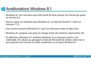 Améliorations Windows 8.1 
• Windows 8.1 est l'occasion pour Microsoft de faire évoluer son Kernel qui passe 
en version 6.3. 
• Sous le capot, on retiendra que Windows 8.1 se dote de DirectX 11 dans sa 
mouture 11.2, 
• Une version exclusive Windows 8.1 que l'on retrouvera dans la Xbox One 
• Windows 8.1 propose une prise en charge native de certaines imprimantes 3D 
• En définitive, Windows 8.1 améliore Windows 8 sur plusieurs points c'est 
indéniable, On saluera au passage le choix de Microsoft de rendre cette mise à 
jour gratuite tout comme sa sortie, seulement un an après Windows 8. 
Configuration de Windows 8.1 (70-687) alphorm.com™© 
 