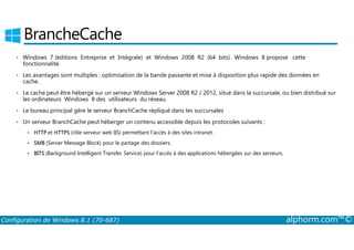 BrancheCache 
• Windows 7 (éditions Entreprise et Intégrale) et Windows 2008 R2 (64 bits). Windows 8 propose cette 
fonctionnalité. 
• Les avantages sont multiples : optimisation de la bande passante et mise à disposition plus rapide des données en 
cache. 
• Le cache peut être hébergé sur un serveur Windows Server 2008 R2 / 2012, situé dans la succursale, ou bien distribué sur 
les ordinateurs Windows 8 des utilisateurs du réseau. 
• Le bureau principal gère le serveur BranchCache répliqué dans les succursales 
• Un serveur BranchCache peut héberger un contenu accessible depuis les protocoles suivants : 
 HTTP et HTTPS (rôle serveur web IIS) permettant l’accès à des sites intranet. 
 SMB (Server Message Block) pour le partage des dossiers. 
 BITS (Background Intelligent Transfer Service) pour l’accès à des applications hébergées sur des serveurs. 
Configuration de Windows 8.1 (70-687) alphorm.com™© 
 