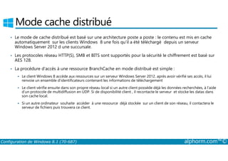 Mode cache distribué 
• Le mode de cache distribué est basé sur une architecture poste a poste : le contenu est mis en cache 
automatiquement sur les clients Windows 8 une fois qu’il a été téléchargé depuis un serveur 
Windows Server 2012 d une succursale. 
• Les protocoles réseau HTTP(S), SMB et BITS sont supportés pour la sécurité le chiffrement est basé sur 
AES 128. 
• La procédure d’accès à une ressource BranchCache en mode distribué est simple : 
 Le client Windows 8 accède aux ressources sur un serveur Windows Server 2012. après avoir vérifié ses accès, il lui 
renvoie un ensemble d’identificateurs contenant les informations de téléchargement 
 Le client vérifie ensuite dans son propre réseau local si un autre client possède déjà les données recherchées, à l’aide 
d’un protocole de multidiffusion en UDP. Si de disponibilité client , il recontacte le serveur et stocke les datas dans 
son cache local. 
 Si un autre ordinateur souhaite accéder à une ressource déjà stockée sur un client de son réseau, il contactera le 
serveur de fichiers puis trouvera ce client. 
Configuration de Windows 8.1 (70-687) alphorm.com™© 
 