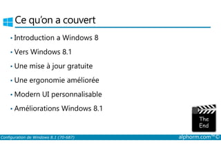 Ce qu’on a couvert 
• Introduction a Windows 8 
• Vers Windows 8.1 
• Une mise à jour gratuite 
• Une ergonomie améliorée 
•Modern UI personnalisable 
• Améliorations Windows 8.1 
Configuration de Windows 8.1 (70-687) alphorm.com™© 
 