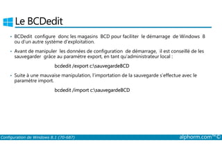 Le BCDedit 
• BCDedit configure donc les magasins BCD pour faciliter le démarrage de Windows 8 
ou d’un autre système d’exploitation. 
• Avant de manipuler les données de configuration de démarrage, il est conseillé de les 
sauvegarder grâce au paramètre export, en tant qu’administrateur local : 
bcdedit /export c:sauvegardeBCD 
• Suite à une mauvaise manipulation, l’importation de la sauvegarde s’effectue avec le 
paramètre import. 
bcdedit /import c:sauvegardeBCD 
Configuration de Windows 8.1 (70-687) alphorm.com™© 
 