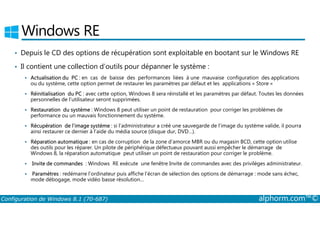 Windows RE 
• Depuis le CD des options de récupération sont exploitable en bootant sur le Windows RE 
• Il contient une collection d’outils pour dépanner le système : 
 Actualisation du PC : en cas de baisse des performances liées à une mauvaise configuration des applications 
ou du système, cette option permet de restaurer les paramètres par défaut et les applications « Store » 
 Réinitialisation du PC : avec cette option, Windows 8 sera réinstallé et les paramètres par défaut. Toutes les données 
personnelles de l’utilisateur seront supprimées. 
 Restauration du système : Windows 8 peut utiliser un point de restauration pour corriger les problèmes de 
performance ou un mauvais fonctionnement du système. 
 Récupération de l’image système : si l’administrateur a créé une sauvegarde de l’image du système valide, il pourra 
ainsi restaurer ce dernier à l’aide du média source (disque dur, DVD…). 
 Réparation automatique : en cas de corruption de la zone d’amorce MBR ou du magasin BCD, cette option utilise 
des outils pour les réparer. Un pilote de périphérique défectueux pouvant aussi empêcher le démarrage de 
Windows 8, la réparation automatique peut utiliser un point de restauration pour corriger le problème. 
 Invite de commandes : Windows RE exécute une fenêtre Invite de commandes avec des privilèges administrateur. 
 Paramètres : redémarre l’ordinateur puis affiche l’écran de sélection des options de démarrage : mode sans échec, 
mode débogage, mode vidéo basse résolution… 
Configuration de Windows 8.1 (70-687) alphorm.com™© 
 