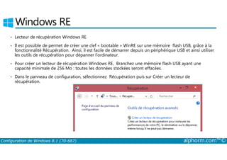 Windows RE 
• Lecteur de récupération Windows RE 
• Il est possible de permet de créer une clef « bootable » WinRE sur une mémoire flash USB, grâce à la 
fonctionnalité Récupération. Ainsi, il est facile de démarrer depuis un périphérique USB et ainsi utiliser 
les outils de récupération pour dépanner l’ordinateur. 
• Pour créer un lecteur de récupération Windows RE, Branchez une mémoire flash USB ayant une 
capacité minimale de 256 Mo : toutes les données stockées seront effacées. 
• Dans le panneau de configuration, sélectionnez Récupération puis sur Créer un lecteur de 
récupération. 
Configuration de Windows 8.1 (70-687) alphorm.com™© 
 