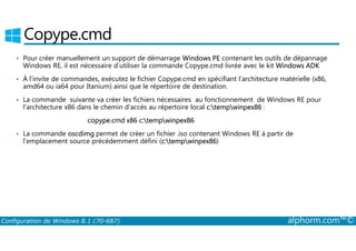 Copype.cmd 
• Pour créer manuellement un support de démarrage Windows PE contenant les outils de dépannage 
Windows RE, il est nécessaire d’utiliser la commande Copype.cmd livrée avec le kit Windows ADK 
• À l’invite de commandes, exécutez le fichier Copype.cmd en spécifiant l’architecture matérielle (x86, 
amd64 ou ia64 pour Itanium) ainsi que le répertoire de destination. 
• La commande suivante va créer les fichiers nécessaires au fonctionnement de Windows RE pour 
l’architecture x86 dans le chemin d’accès au répertoire local c:tempwinpex86 : 
copype.cmd x86 c:tempwinpex86 
• La commande oscdimg permet de créer un fichier .iso contenant Windows RE à partir de 
l’emplacement source précédemment défini (c:tempwinpex86) 
Configuration de Windows 8.1 (70-687) alphorm.com™© 
 