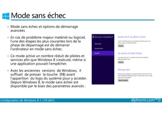 Mode sans échec 
• Mode sans échec et options de démarrage 
avancées 
• En cas de problème majeur matériel ou logiciel, 
l’une des étapes les plus courantes lors de la 
phase de dépannage est de démarrer 
l’ordinateur en mode sans échec. 
• Ce mode active un nombre réduit de pilotes et 
services afin que Windows 8 s’exécute, même si 
une application pouvait l’empêcher. 
• Avec les anciennes versions de Windows, il 
suffisait de presser la touche [F8] avant 
l’apparition du logo du système pour y accéder. 
Depuis Windows 8, le mode sans échec est 
disponible par le biais des paramètres avancés : 
Configuration de Windows 8.1 (70-687) alphorm.com™© 
 