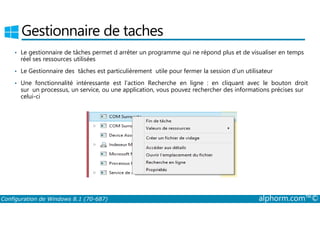 Gestionnaire de taches 
• Le gestionnaire de tâches permet d arrêter un programme qui ne répond plus et de visualiser en temps 
réel ses ressources utilisées 
• Le Gestionnaire des tâches est particulièrement utile pour fermer la session d’un utilisateur 
• Une fonctionnalité intéressante est l’action Recherche en ligne : en cliquant avec le bouton droit 
sur un processus, un service, ou une application, vous pouvez rechercher des informations précises sur 
celui-ci 
Configuration de Windows 8.1 (70-687) alphorm.com™© 
 