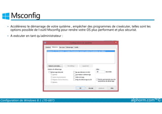 Msconfig 
• Accélérerez le démarrage de votre système , empêcher des programmes de s’exécuter, telles sont les 
options possible de l outil Msconfig pour rendre votre OS plus performant et plus sécurisé. 
• A exécuter en tant qu’administrateur : 
Configuration de Windows 8.1 (70-687) alphorm.com™© 
 