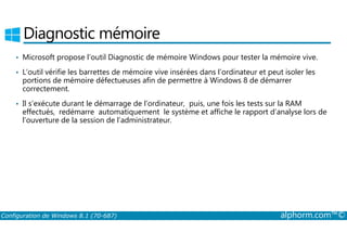 Diagnostic mémoire 
• Microsoft propose l’outil Diagnostic de mémoire Windows pour tester la mémoire vive. 
• L’outil vérifie les barrettes de mémoire vive insérées dans l’ordinateur et peut isoler les 
portions de mémoire défectueuses afin de permettre à Windows 8 de démarrer 
correctement. 
• Il s’exécute durant le démarrage de l’ordinateur, puis, une fois les tests sur la RAM 
effectués, redémarre automatiquement le système et affiche le rapport d’analyse lors de 
l’ouverture de la session de l’administrateur. 
Configuration de Windows 8.1 (70-687) alphorm.com™© 
 
