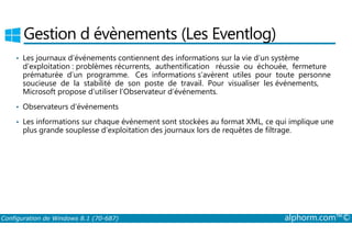Gestion d évènements (Les Eventlog) 
• Les journaux d’événements contiennent des informations sur la vie d’un système 
d’exploitation : problèmes récurrents, authentification réussie ou échouée, fermeture 
prématurée d’un programme. Ces informations s’avèrent utiles pour toute personne 
soucieuse de la stabilité de son poste de travail. Pour visualiser les événements, 
Microsoft propose d’utiliser l’Observateur d’événements. 
• Observateurs d’événements 
• Les informations sur chaque événement sont stockées au format XML, ce qui implique une 
plus grande souplesse d’exploitation des journaux lors de requêtes de filtrage. 
Configuration de Windows 8.1 (70-687) alphorm.com™© 
 
