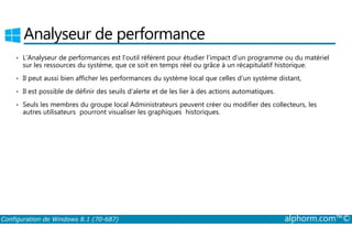 Analyseur de performance 
• L’Analyseur de performances est l’outil référent pour étudier l’impact d’un programme ou du matériel 
sur les ressources du système, que ce soit en temps réel ou grâce à un récapitulatif historique. 
• Il peut aussi bien afficher les performances du système local que celles d’un système distant, 
• Il est possible de définir des seuils d’alerte et de les lier à des actions automatiques. 
• Seuls les membres du groupe local Administrateurs peuvent créer ou modifier des collecteurs, les 
autres utilisateurs pourront visualiser les graphiques historiques. 
Configuration de Windows 8.1 (70-687) alphorm.com™© 
 