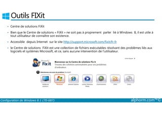 Outils FIXit 
• Centre de solutions FiXit 
• Bien que le Centre de solutions « FiXit » ne soit pas à proprement parler lié à Windows 8, il est utile à 
tout utilisateur de connaître son existence. 
• Accessible depuis Internet sur le site http://support.microsoft.com/fixit/fr-fr 
• le Centre de solutions FiXit est une collection de fichiers exécutables résolvant des problèmes liés aux 
logiciels et systèmes Microsoft, et ce, sans aucune intervention de l’utilisateur. 
Configuration de Windows 8.1 (70-687) alphorm.com™© 
 
