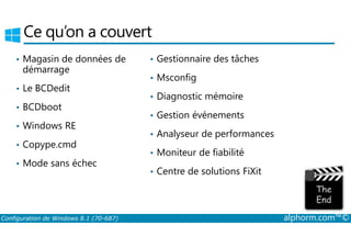 Ce qu’on a couvert 
• Magasin de données de 
démarrage 
• Le BCDedit 
• BCDboot 
• Windows RE 
• Gestionnaire des tâches 
• Msconfig 
• Diagnostic mémoire 
• Gestion événements 
• Copype.cmd 
• Mode sans échec 
• Analyseur de performances 
• Moniteur de fiabilité 
• Centre de solutions FiXit 
Configuration de Windows 8.1 (70-687) alphorm.com™© 
 