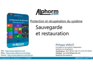 Protection et récupération du système 
Sauvegarde 
et restauration 
Philippe VARLET 
Formateur et Consultant indépendant 
Systèmes et virtualisation 
Certifications : MCT, MCSA, CNE, IT1 et IT2 HP CISCO 
Contact : pv.varlet@laposte.net 
www.vip-formation.fr 
Site : http://www.alphorm.com 
Blog : http://www.alphorm.com/blog 
Forum : http://www.alphorm.com/forum 
Configuration de Windows 8.1 (70-687) alphorm.com™© 
 