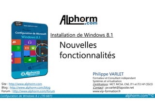 Installation de Windows 8.1 
Nouvelles 
fonctionnalités 
Philippe VARLET 
Formateur et Consultant indépendant 
Systèmes et virtualisation 
Certifications : MCT, MCSA, CNE, IT1 et IT2 HP CISCO 
Contact : pv.varlet@laposte.net 
www.vip-formation.fr 
Site : http://www.alphorm.com 
Blog : http://www.alphorm.com/blog 
Forum : http://www.alphorm.com/forum 
Configuration de Windows 8.1 (70-687) alphorm.com™© 
 