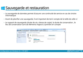 Sauvegarde et restauration 
• La sauvegarde de données permet d’assurer une continuité de service en cas de sinistre 
informatique 
• Avant de planifier une sauvegarde, il est important de tenir compte de la taille de celle-ci 
• Le support de sauvegarde (durée de vie, vitesse de copie), la durée de conservation , le 
lieu de conservation sont de éléments majeurs à prendre en compte 
Configuration de Windows 8.1 (70-687) alphorm.com™© 
 
