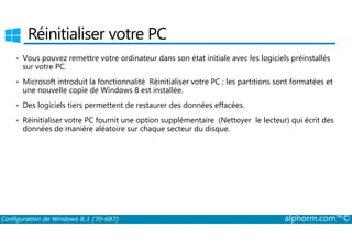 Réinitialiser votre PC 
• Vous pouvez remettre votre ordinateur dans son état initiale avec les logiciels préinstallés 
sur votre PC. 
• Microsoft introduit la fonctionnalité Réinitialiser votre PC ; les partitions sont formatées et 
une nouvelle copie de Windows 8 est installée. 
• Des logiciels tiers permettent de restaurer des données effacées. 
• Réinitialiser votre PC fournit une option supplémentaire (Nettoyer le lecteur) qui écrit des 
données de manière aléatoire sur chaque secteur du disque. 
Configuration de Windows 8.1 (70-687) alphorm.com™© 
 
