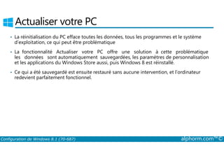 Actualiser votre PC 
• La réinitialisation du PC efface toutes les données, tous les programmes et le système 
d’exploitation, ce qui peut être problématique 
• La fonctionnalité Actualiser votre PC offre une solution à cette problématique 
les données sont automatiquement sauvegardées, les paramètres de personnalisation 
et les applications du Windows Store aussi, puis Windows 8 est réinstallé. 
• Ce qui a été sauvegardé est ensuite restauré sans aucune intervention, et l’ordinateur 
redevient parfaitement fonctionnel. 
Configuration de Windows 8.1 (70-687) alphorm.com™© 
 