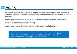 Recimg 
• Recimg.exe permet de capturer et de personnaliser une image système Windows 8. 
même les applications bureautiques pourront être restaurées avec la fonction Actualiser 
votre PC. 
• En tant qu’administrateur du poste de travail, exécutez une invite de commandes : 
• saisissez la commande suivante : recimg ­• 
• createimage c:temp. L’utilitaire génère un fichier CustomRefresh.wim. 
Configuration de Windows 8.1 (70-687) alphorm.com™© 
 