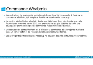 Commande Wbabmin 
• Les opérations de sauvegarde sont disponibles en ligne de commande, à l’aide de la 
commande wbadmin, qui remplace l’ancienne commande ntbackup. 
• La version de l’utilitaire wbadmin livrée avec Windows 8 est plus limitée que celle 
fournie avec Windows Server 2012. Par exemple, il n’est pas possible de créer une 
sauvegarde planifiée en ligne de commande (wbadmin enable backup). 
• Une solution de contournement est d’exécuter la commande de sauvegarde manuelle 
dans un fichier batch et de l’insérer dans le planificateur de tâches. 
• Les sauvegardes effectuées avec ntbackup ne peuvent pas être restaurées avec wbadmin. 
Configuration de Windows 8.1 (70-687) alphorm.com™© 
 