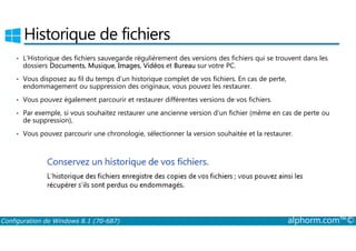 Historique de fichiers 
• L’Historique des fichiers sauvegarde régulièrement des versions des fichiers qui se trouvent dans les 
dossiers Documents, Musique, Images, Vidéos et Bureau sur votre PC. 
• Vous disposez au fil du temps d’un historique complet de vos fichiers. En cas de perte, 
endommagement ou suppression des originaux, vous pouvez les restaurer. 
• Vous pouvez également parcourir et restaurer différentes versions de vos fichiers. 
• Par exemple, si vous souhaitez restaurer une ancienne version d’un fichier (même en cas de perte ou 
de suppression), 
• Vous pouvez parcourir une chronologie, sélectionner la version souhaitée et la restaurer. 
Configuration de Windows 8.1 (70-687) alphorm.com™© 
 