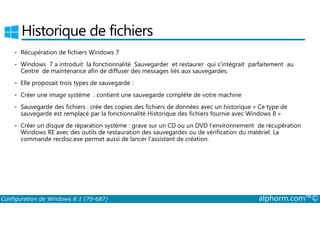 Historique de fichiers 
• Récupération de fichiers Windows 7 
• Windows 7 a introduit la fonctionnalité Sauvegarder et restaurer qui s’intégrait parfaitement au 
Centre de maintenance afin de diffuser des messages liés aux sauvegardes. 
• Elle proposait trois types de sauvegarde : 
• Créer une image système : contient une sauvegarde complète de votre machine 
• Sauvegarde des fichiers : crée des copies des fichiers de données avec un historique « Ce type de 
sauvegarde est remplacé par la fonctionnalité Historique des fichiers fournie avec Windows 8 » 
• Créer un disque de réparation système : grave sur un CD ou un DVD l’environnement de récupération 
Windows RE avec des outils de restauration des sauvegardes ou de vérification du matériel. La 
commande recdisc.exe permet aussi de lancer l’assistant de création. 
Configuration de Windows 8.1 (70-687) alphorm.com™© 
 