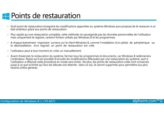 Points de restauration 
• Outil point de restauration enregistre les modifications apportées au système Windows puis propose de le restaurer à un 
état antérieur grâce aux points de restauration. 
• Plus rapide qu’une restauration complète, cette méthode ne sauvegarde pas les données personnelles de l’utilisateur 
mais uniquement le registre, certains fichiers utilisés par Windows 8 et les programmes. 
• A chaque événement important survenu sur le client Windows 8, comme l’installation d’un pilote de périphérique ou 
la désinstallation d’un logiciel, un point de restauration est créé. 
• l’utilisateur peut à tout moment en créer un manuellement. 
• Avant d’exécuter la restauration du système, fermez tous les programmes et documents, car Windows 8 redémarrera 
l’ordinateur. Notez qu’il est possible d’annuler les modifications effectuées par une restauration du système, sauf si 
l’utilisateur a effectué cette procédure en mode sans échec. De plus, les points de restauration créés sont conservés 
jusqu’à ce que la limite qui leur est allouée soit atteinte : dans ce cas, ils seront supprimés pour permettre aux plus 
récents d’être générés. 
Configuration de Windows 8.1 (70-687) alphorm.com™© 
 