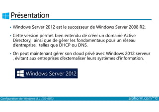Présentation 
• Windows Server 2012 est le successeur de Windows Server 2008 R2. 
• Cette version permet bien entendu de créer un domaine Active 
Directory, ainsi que de gérer les fondamentaux pour un réseau 
d’entreprise, telles que DHCP ou DNS. 
• On peut maintenant gérer son cloud privé avec Windows 2012 serveur 
, évitant aux entreprises d’externaliser leurs systèmes d’information. 
Configuration de Windows 8.1 (70-687) alphorm.com™© 
 