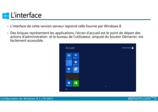 L’interface 
• L’interface de cette version serveur reprend celle fournie par Windows 8 
• Des briques représentent les applications, l’écran d’accueil est le point de départ des 
actions d’administration et le bureau de l’utilisateur, amputé du bouton Démarrer, est 
facilement accessible. 
Configuration de Windows 8.1 (70-687) alphorm.com™© 
 