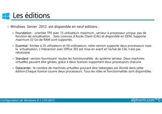 Les éditions 
• Windows Server 2012 est disponible en neuf éditions : 
 Foundation : orientée TPE avec 15 utilisateurs maximum , serveur à processeur unique, pas de 
fonction de virtualisation . Sans Licences d’Accès Client (CAL) et disponible en OEM. Supporte 
maximum 32 Go de RAM sont supportés. 
 Essential : limitée à 25 utilisateurs et 50 ordinateurs, cette version supporte deux processeurs mais 
la virtualisation, L’interaction avec Office 365 est mise en avant et l’achat de CAL n’est pas 
nécessaire. 
Standard : version fournissant toutes les fonctionnalités du système serveur. Deux machines 
 virtuelles peuvent être gérées, grâce à deux licences supportant deux processeurs chacune. 
 Datacenter : le nombre de machines virtuelles pouvant être hébergées est illimité dans cette 
édition.Chaque licence couvre deux processeurs. Tous les rôles et fonctionnalités sont disponibles. 
Configuration de Windows 8.1 (70-687) alphorm.com™© 
 