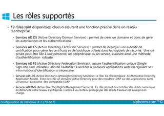 Les rôles supportés 
• 19 rôles sont disponibles, chacun assurant une fonction précise dans un réseau 
d’entreprise : 
 Services AD DS (Active Directory Domain Services) : permet de créer un domaine et donc de gérer 
les autorisations et les authentifications. 
 Services AD CS (Active Directory Certificate Services) : permet de déployer une autorité de 
certification pour gérer les certificats et clef publique utilisés dans les logiciels de sécurité. Une clé 
privée peut être liée à une personne, un périphérique ou un service, assurant ainsi une méthode 
d’authentification robuste. 
 Services AD FS (Active Directory Federation Services) : assure l’authentification unique (Single 
Sign­on) 
d’un utilisateur afin de l’autoriser à accéder à plusieurs applications web, en rejouant ses 
informations d’identification si nécessaire. 
 Services AD LDS (Active Directory Lightweight Directory Services) : ce rôle. Ce rôle remplace ADAM (Active Directory 
Application Mode). Evite de créer un domaine Active Directory pour des requêtes LDAP sur des applications, Ainsi, 
un serveur autonome être compatible LDAP 
 Services AD RMS (Active Directory Rights Management Services) : Ce rôle permet de contrôler des droits numérique 
en dehors de votre réseau d’entreprise. L’accès à un contenu protégé par des droits d’auteur est aussi pris en 
charge. 
Configuration de Windows 8.1 (70-687) alphorm.com™© 
 