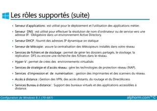 Les rôles supportés (suite) 
 Serveur d’applications : est utilisé pour le déploiement et l’utilisation des applications métier. 
 Serveur DNS : est utilisé pour effectuer la résolution de nom d’ordinateur ou de service vers une 
adresse IP. Obligatoire dans un environnement Active Directory. 
 Serveur DHCP : fournit des adresses IP dynamique on statique 
 Serveur de télécopie : assure la centralisation des télécopieurs installés dans votre réseau 
 Services de fichiers et de stockage : permet de gérer les dossiers partagés, le stockage, la 
réplication DFS ou encore une recherche des fichiers dans le réseau. 
 Hyper­V 
: permet de crées des environnements virtualisés 
 Services de stratégie et d’accès réseau : gère les technologies de protection réseau (NAP). 
 Services d’impression et de numérisation : gestion des imprimantes et des scanners du réseau. 
 Accès à distance : Gestion des VPN, des accès distants, du routage et du DirectAccess 
 Services Bureau à distance : Support des bureaux virtuels et des applications accessibles à 
distance. 
Configuration de Windows 8.1 (70-687) alphorm.com™© 
 