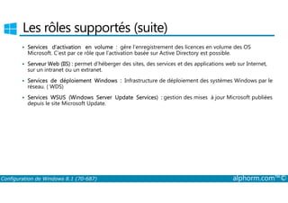 Les rôles supportés (suite) 
 Services d’activation en volume : gère l’enregistrement des licences en volume des OS 
Microsoft. C’est par ce rôle que l’activation basée sur Active Directory est possible. 
 Serveur Web (IIS) : permet d’héberger des sites, des services et des applications web sur Internet, 
sur un intranet ou un extranet. 
 Services de déploiement Windows : Infrastructure de déploiement des systèmes Windows par le 
réseau. ( WDS) 
 Services WSUS (Windows Server Update Services) : gestion des mises à jour Microsoft publiées 
depuis le site Microsoft Update. 
Configuration de Windows 8.1 (70-687) alphorm.com™© 
 