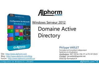 Windows Serveur 2012 
Domaine Active 
Directory 
Philippe VARLET 
Formateur et Consultant indépendant 
Systèmes et virtualisation 
Certifications : MCT, MCSA, CNE, IT1 et IT2 HP CISCO 
Contact : pv.varlet@laposte.net 
www.vip-formation.fr 
Site : http://www.alphorm.com 
Blog : http://www.alphorm.com/blog 
Forum : http://www.alphorm.com/forum 
Configuration de Windows 8.1 (70-687) alphorm.com™© 
 
