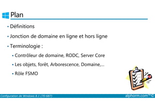 Plan 
• Définitions 
• Jonction de domaine en ligne et hors ligne 
• Terminologie : 
 Contrôleur de domaine, RODC, Server Core 
 Les objets, forêt, Arborescence, Domaine,… 
 Rôle FSMO 
Configuration de Windows 8.1 (70-687) alphorm.com™© 
 