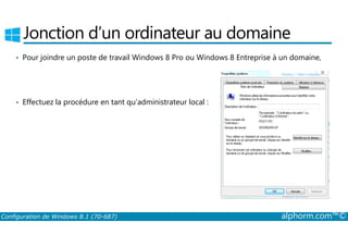 Jonction d’un ordinateur au domaine 
• Pour joindre un poste de travail Windows 8 Pro ou Windows 8 Entreprise à un domaine, 
• Effectuez la procédure en tant qu’administrateur local : 
Configuration de Windows 8.1 (70-687) alphorm.com™© 
 