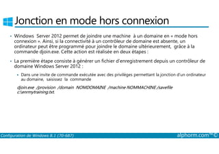 Jonction en mode hors connexion 
• Windows Server 2012 permet de joindre une machine à un domaine en « mode hors 
connexion ». Ainsi, si la connectivité à un contrôleur de domaine est absente, un 
ordinateur peut être programmé pour joindre le domaine ultérieurement, grâce à la 
commande djoin.exe. Cette action est réalisée en deux étapes : 
• La première étape consiste à générer un fichier d’enregistrement depuis un contrôleur de 
domaine Windows Server 2012 : 
 Dans une invite de commande exécutée avec des privilèges permettant la jonction d’un ordinateur 
au domaine, saisissez la commande 
djoin.exe /provision /domain NOMDOMAINE /machine NOMMACHINE /savefile 
c:enrmytraining.txt. 
Configuration de Windows 8.1 (70-687) alphorm.com™© 
 