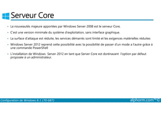 Serveur Core 
• La nouveautés majeure apportées par Windows Server 2008 est le serveur Core, 
• C’est une version minimale du système d’exploitation, sans interface graphique. 
• La surface d’attaque est réduite, les services démarrés sont limité et les exigences matérielles réduites 
• Windows Server 2012 reprend cette possibilité avec la possibilité de passer d’un mode a l’autre grâce à 
une commande PowerShell 
• L’installation de Windows Server 2012 en tant que Server Core est dorénavant l’option par défaut 
proposée à un administrateur. 
Configuration de Windows 8.1 (70-687) alphorm.com™© 
 