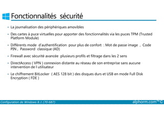 Fonctionnalités sécurité 
• La journalisation des périphériques amovibles 
• Des cartes à puce virtuelles pour apporter des fonctionnalités via les puces TPM (Trusted 
Platform Module) 
• Différents mode d’authentification pour plus de confort : Mot de passe image , Code 
PIN , Password classique (AD) 
• Firewall avec sécurité avancée plusieurs profils et filtrage dans les 2 sens 
• DirectAccess ( VPN ) connexion distante au réseau de son entreprise sans aucune 
intervention de l utilisateur 
• Le chiffrement BitLocker ( AES 128 bit ) des disques durs et USB en mode Full Disk 
Encryption ( FDE ) 
Configuration de Windows 8.1 (70-687) alphorm.com™© 
 