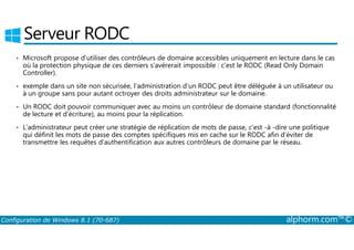Serveur RODC 
• Microsoft propose d’utiliser des contrôleurs de domaine accessibles uniquement en lecture dans le cas 
où la protection physique de ces derniers s’avérerait impossible : c’est le RODC (Read Only Domain 
Controller). 
• exemple dans un site non sécurisée, l’administration d’un RODC peut être déléguée à un utilisateur ou 
à un groupe sans pour autant octroyer des droits administrateur sur le domaine. 
• Un RODC doit pouvoir communiquer avec au moins un contrôleur de domaine standard (fonctionnalité 
de lecture et d’écriture), au moins pour la réplication. 
• L’administrateur peut créer une stratégie de réplication de mots de passe, c’est ­à 
­dire 
une politique 
qui définit les mots de passe des comptes spécifiques mis en cache sur le RODC afin d’éviter de 
transmettre les requêtes d’authentification aux autres contrôleurs de domaine par le réseau. 
Configuration de Windows 8.1 (70-687) alphorm.com™© 
 