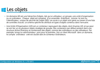 Les objets 
• Un domaine AD est une hiérarchie d’objets, tels qu’un utilisateur, un groupe, une unité d’organisation 
ou un ordinateur. Chaque objet est composé d’un ensemble d’attributs, comme le nom ou 
l’identificateur unique de sécurité de l’objet (SID). Les accès à un objet sont gérés au travers d’une liste 
de contrôles d’accès. Le schéma spécifie les attributs et types d’objets contenus dans l’annuaire. 
• Une Unité d’Organisation (UO) est un conteneur regroupant des objets, dont d’autres UO, et qui peut 
se voir lier un ou plusieurs objets stratégie de groupe. Des conteneurs par défaut existent dans une 
structure Active Directory et contiennent des objets, comme des ordinateurs ou des utilisateurs. Par 
exemple, lorsqu’un administrateur joint pour la première fois un client Microsoft dans un domaine, 
le compte ordinateur créé est stocké dans le conteneur Ordinateurs. 
Configuration de Windows 8.1 (70-687) alphorm.com™© 
 