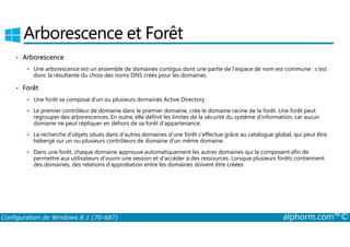 Arborescence et Forêt 
• Arborescence 
 Une arborescence est un ensemble de domaines contigus dont une partie de l’espace de nom est commune : c’est 
donc la résultante du choix des noms DNS créés pour les domaines. 
• Forêt 
 Une forêt se compose d’un ou plusieurs domaines Active Directory. 
 Le premier contrôleur de domaine dans le premier domaine, crée le domaine racine de la forêt. Une forêt peut 
regrouper des arborescences. En outre, elle définit les limites de la sécurité du système d’information, car aucun 
domaine ne peut répliquer en dehors de sa forêt d’appartenance. 
 La recherche d’objets situés dans d’autres domaines d’une forêt s’effectue grâce au catalogue global, qui peut être 
hébergé sur un ou plusieurs contrôleurs de domaine d’un même domaine. 
 Dans une forêt, chaque domaine approuve automatiquement les autres domaines qui la composent afin de 
permettre aux utilisateurs d’ouvrir une session et d’accéder à des ressources. Lorsque plusieurs forêts contiennent 
des domaines, des relations d’approbation entre les domaines doivent être créées 
Configuration de Windows 8.1 (70-687) alphorm.com™© 
 