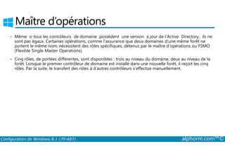 Maître d’opérations 
• Même si tous les contrôleurs de domaine possèdent une version à jour de l’Active Directory, ils ne 
sont pas égaux. Certaines opérations, comme l’assurance que deux domaines d’une même forêt ne 
portent le même nom, nécessitent des rôles spécifiques, détenus par le maître d’opérations ou FSMO 
(Flexible Single Master Operations). 
• Cinq rôles, de portées différentes, sont disponibles : trois au niveau du domaine, deux au niveau de la 
forêt. Lorsque le premier contrôleur de domaine est installé dans une nouvelle forêt, il reçoit les cinq 
rôles. Par la suite, le transfert des rôles à d’autres contrôleurs s’effectue manuellement. 
Configuration de Windows 8.1 (70-687) alphorm.com™© 
 