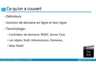 Ce qu’on a couvert 
• Définitions 
• Jonction de domaine en ligne et hors ligne 
• Terminologie : 
 Contrôleur de domaine, RODC, Server Core 
 Les objets, forêt, Arborescence, Domaine,… 
 Rôle FSMO 
Configuration de Windows 8.1 (70-687) alphorm.com™© 
 