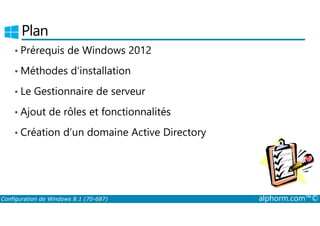 Plan 
• Prérequis de Windows 2012 
•Méthodes d’installation 
• Le Gestionnaire de serveur 
• Ajout de rôles et fonctionnalités 
• Création d’un domaine Active Directory 
Configuration de Windows 8.1 (70-687) alphorm.com™© 
 