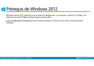 Prérequis de Windows 2012 
• Windows Server 2012 nécessite une architecture 64 bits avec un processeur cadencé à 1,4 GHz, une 
mémoire vive de 512 Mo et 32 Go d’espace disque libre. 
• Cette configuration minimale doit bien entendu évoluer en fonction des rôles et fonctionnalités 
installées. 
Configuration de Windows 8.1 (70-687) alphorm.com™© 
 