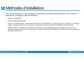 Méthodes d’installation 
• Tout comme Windows 8, il existe plusieurs méthodes pour installer Windows Server 2012. Chacune 
présente des avantages et des inconvénients : 
 Depuis un DVD­ROM 
 Depuis un périphérique USB 
 Depuis un partage réseau : en bootant en Win PE via un DVD­ROM 
ou une clef USB, puis se connecte à un partage 
réseau contenant les sources du produit (commande net use) et exécute l’installation (fichier setup.exe). 
 Depuis les WDS : méthode la plus rapide pour déployer une image WIM ou VHD de Windows Server 2012 sur 
plusieurs serveurs au travers du réseau, grâce à une transmission par multidiffusion. À l’aide du kit ADK, l’installation 
peut être automatisée. 
Configuration de Windows 8.1 (70-687) alphorm.com™© 
 