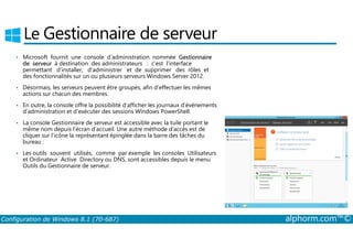 Le Gestionnaire de serveur 
• Microsoft fournit une console d’administration nommée Gestionnaire 
de serveur à destination des administrateurs : c’est l’interface 
permettant d’installer, d’administrer et de supprimer des rôles et 
des fonctionnalités sur un ou plusieurs serveurs Windows Server 2012. 
• Désormais, les serveurs peuvent être groupés, afin d’effectuer les mêmes 
actions sur chacun des membres. 
• En outre, la console offre la possibilité d’afficher les journaux d’événements 
d’administration et d’exécuter des sessions Windows PowerShell. 
• La console Gestionnaire de serveur est accessible avec la tuile portant le 
même nom depuis l’écran d’accueil. Une autre méthode d’accès est de 
cliquer sur l’icône la représentant épinglée dans la barre des tâches du 
bureau : 
• Les outils souvent utilisés, comme par exemple les consoles Utilisateurs 
et Ordinateur Active Directory ou DNS, sont accessibles depuis le menu 
Outils du Gestionnaire de serveur. 
Configuration de Windows 8.1 (70-687) alphorm.com™© 
 