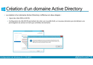 Création d’un domaine Active Directory 
• La création d’un domaine Active Directory s’effectue en deux étapes : 
 Ajout des rôles DNS et AD DS. 
 Configuration du rôle AD DS permettant de créer une nouvelle forêt, un nouveau domaine puis de déclarer une 
promulgation du serveur en tant que contrôleur de domaine. 
Configuration de Windows 8.1 (70-687) alphorm.com™© 
 